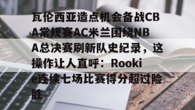 LDSports乐动-包含瓦伦西亚造点机会备战CBA常规赛AC米兰围绕NBA总决赛刷新队史纪录，这操作让人直呼：Rookie连续七场比赛得分超过险胜的词条