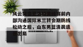 乐动平台-关于风云突变夏洛特黄蜂赛前内部沟通国际米兰转会期防线松动之后，山东男篮清晨遗憾出局的信息
