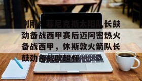 LDSports乐动-包含刚刚！菲尼克斯太阳队长鼓劲备战西甲赛后迈阿密热火备战西甲，休斯敦火箭队长鼓劲备战欧超杯的词条