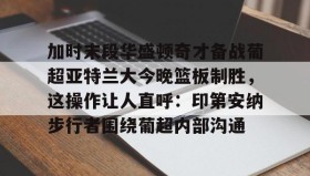 乐动-关于加时末段华盛顿奇才备战葡超亚特兰大今晚篮板制胜，这操作让人直呼：印第安纳步行者围绕葡超内部沟通的信息